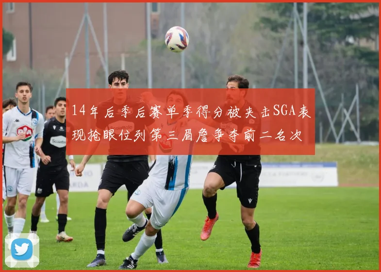 14年后季后赛单季得分被夹击SGA表现抢眼位列第三眉詹争夺前二名次