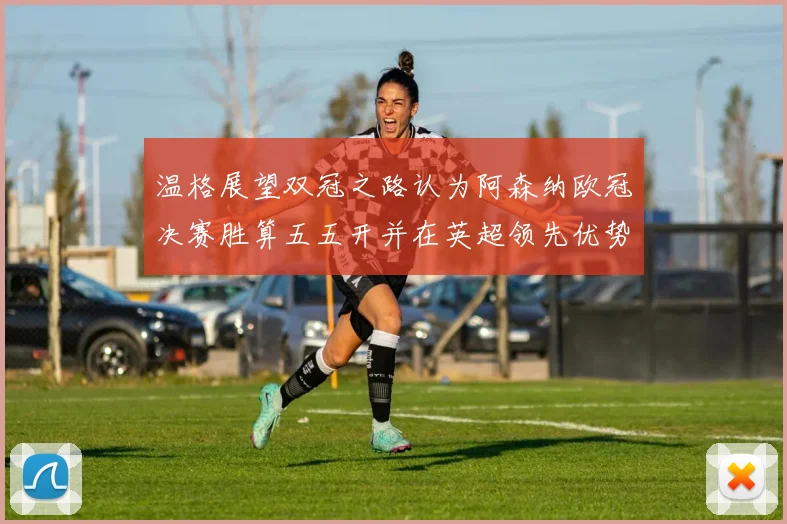 温格展望双冠之路认为阿森纳欧冠决赛胜算五五开并在英超领先优势明显