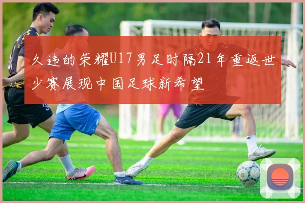 久违的荣耀U17男足时隔21年重返世少赛展现中国足球新希望
