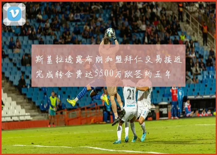 斯基拉透露布朗加盟拜仁交易接近完成转会费达5500万欧签约五年