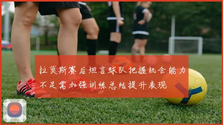 拉莫斯赛后坦言球队把握机会能力不足需加强训练总结提升表现
