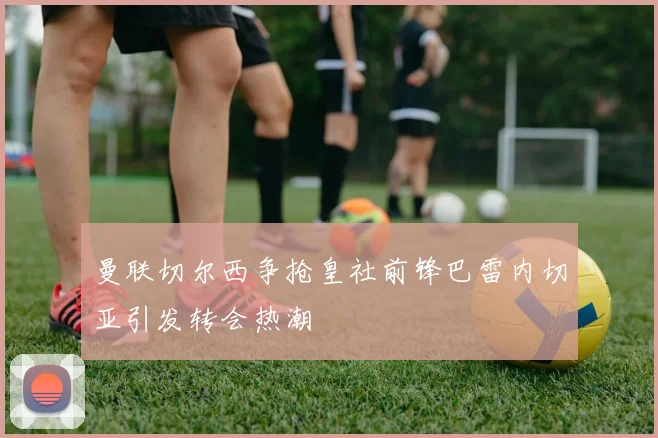 曼联切尔西争抢皇社前锋巴雷内切亚引发转会热潮