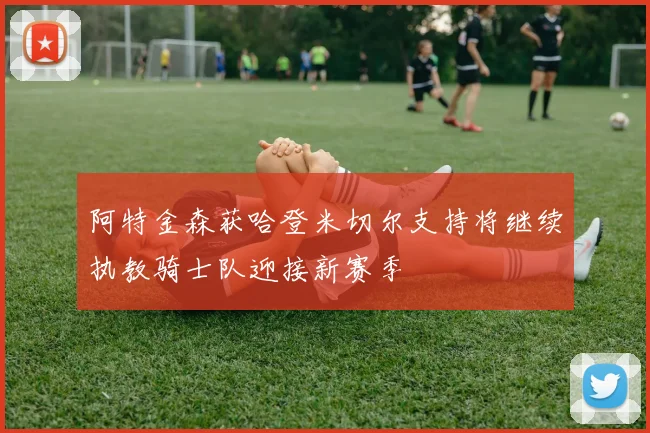 阿特金森获哈登米切尔支持将继续执教骑士队迎接新赛季