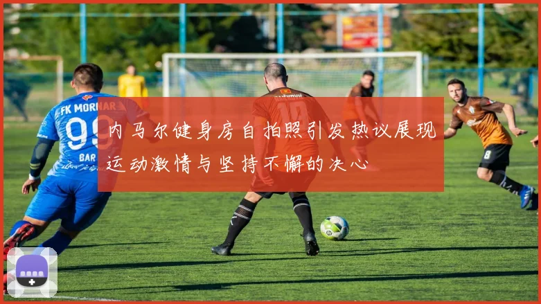 内马尔健身房自拍照引发热议展现运动激情与坚持不懈的决心