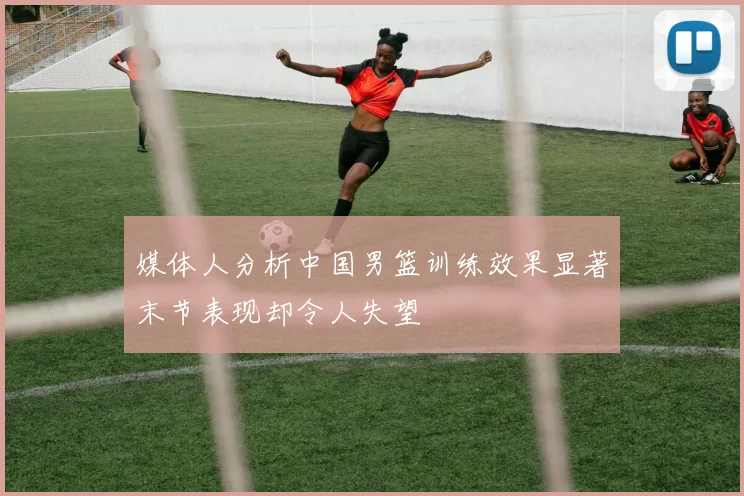 媒体人分析中国男篮训练效果显著末节表现却令人失望