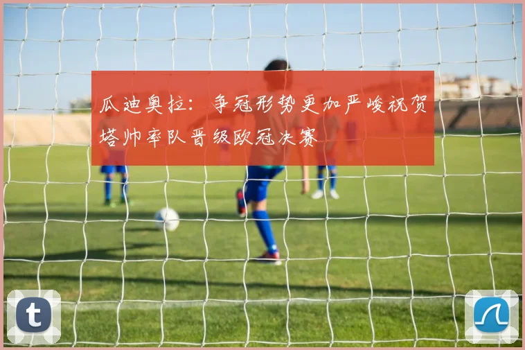 瓜迪奥拉：争冠形势更加严峻祝贺塔帅率队晋级欧冠决赛