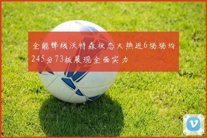 全能锋线沃特森状态火热近6场场均245分73板展现全面实力
