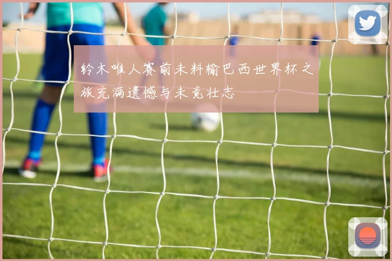 铃木唯人赛前未料输巴西世界杯之旅充满遗憾与未竟壮志