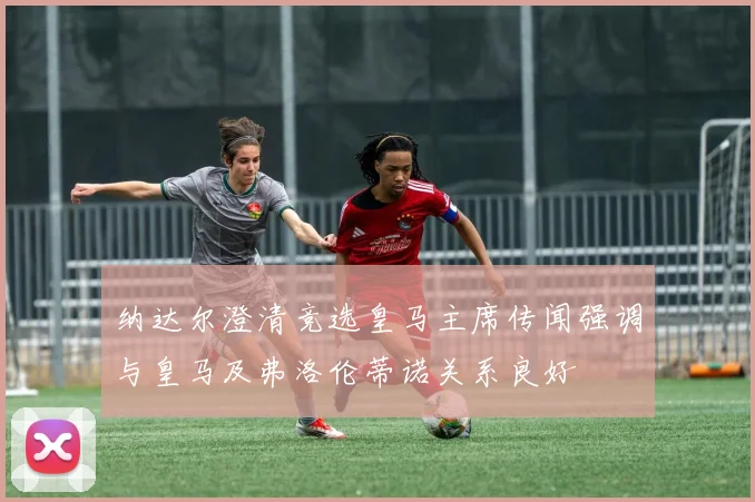 纳达尔澄清竞选皇马主席传闻强调与皇马及弗洛伦蒂诺关系良好