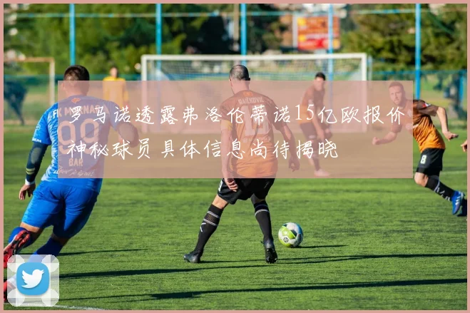 罗马诺透露弗洛伦蒂诺15亿欧报价神秘球员具体信息尚待揭晓