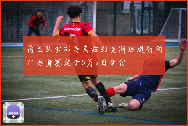 荷兰队宣布与乌兹别克斯坦进行闭门热身赛定于6月9日举行