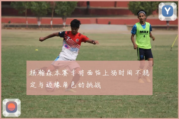 杨瀚森本赛季将面临上场时间不稳定与边缘角色的挑战