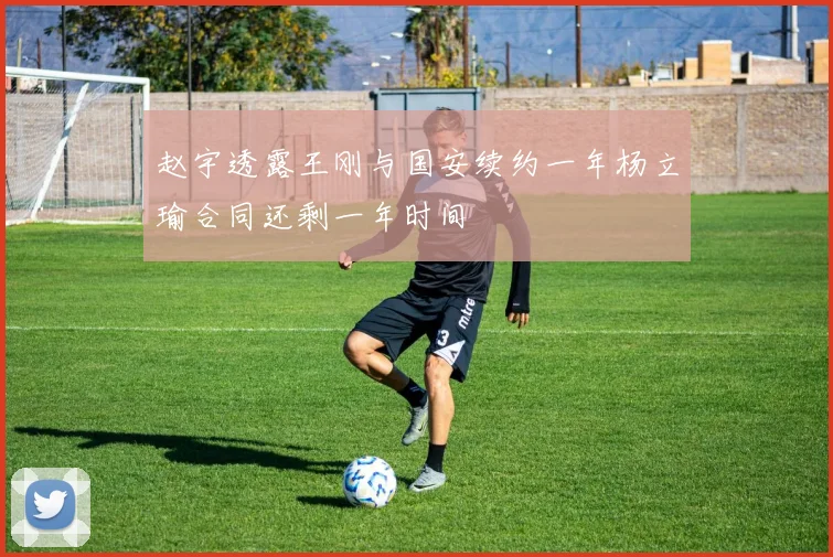 赵宇透露王刚与国安续约一年杨立瑜合同还剩一年时间
