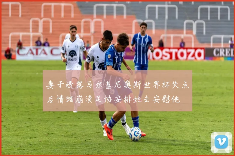 妻子透露马尔基尼奥斯世界杯失点后情绪崩溃足协安排她去安慰他