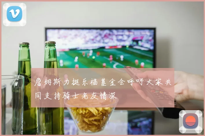 詹姆斯力挺乐福基金会呼吁大家共同支持骑士老友情深