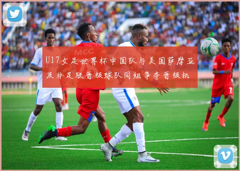 U17女足世界杯中国队与美国萨摩亚及非足联晋级球队同组争夺晋级机会