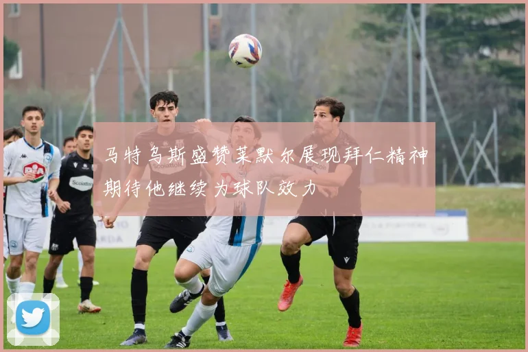 马特乌斯盛赞莱默尔展现拜仁精神期待他继续为球队效力
