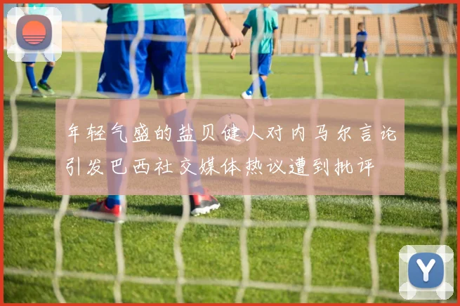 年轻气盛的盐贝健人对内马尔言论引发巴西社交媒体热议遭到批评